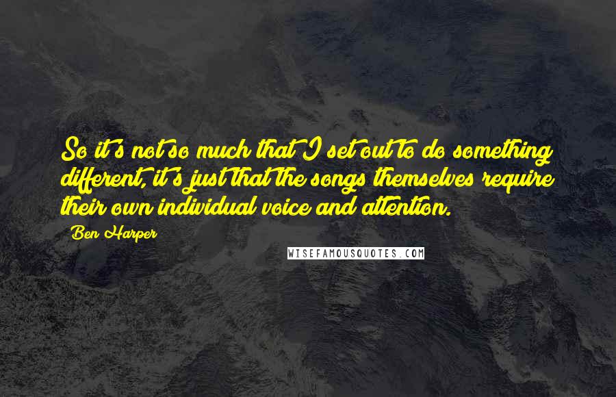 Ben Harper Quotes: So it's not so much that I set out to do something different, it's just that the songs themselves require their own individual voice and attention.