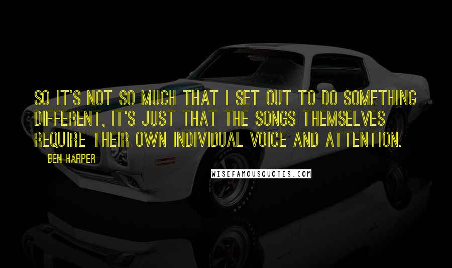 Ben Harper Quotes: So it's not so much that I set out to do something different, it's just that the songs themselves require their own individual voice and attention.