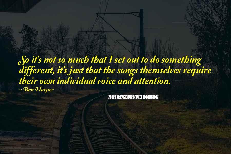 Ben Harper Quotes: So it's not so much that I set out to do something different, it's just that the songs themselves require their own individual voice and attention.