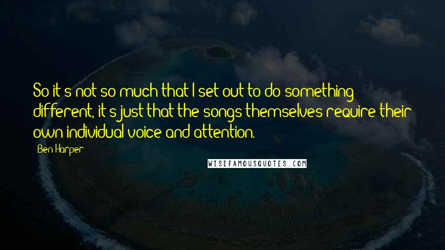 Ben Harper Quotes: So it's not so much that I set out to do something different, it's just that the songs themselves require their own individual voice and attention.