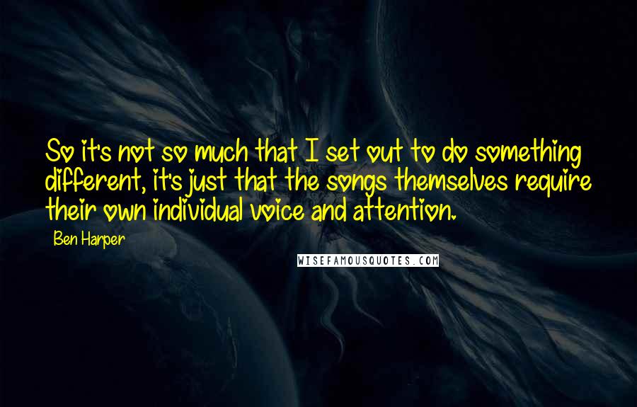 Ben Harper Quotes: So it's not so much that I set out to do something different, it's just that the songs themselves require their own individual voice and attention.