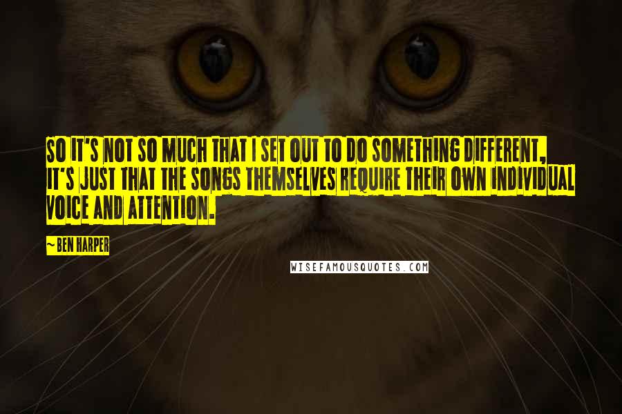 Ben Harper Quotes: So it's not so much that I set out to do something different, it's just that the songs themselves require their own individual voice and attention.