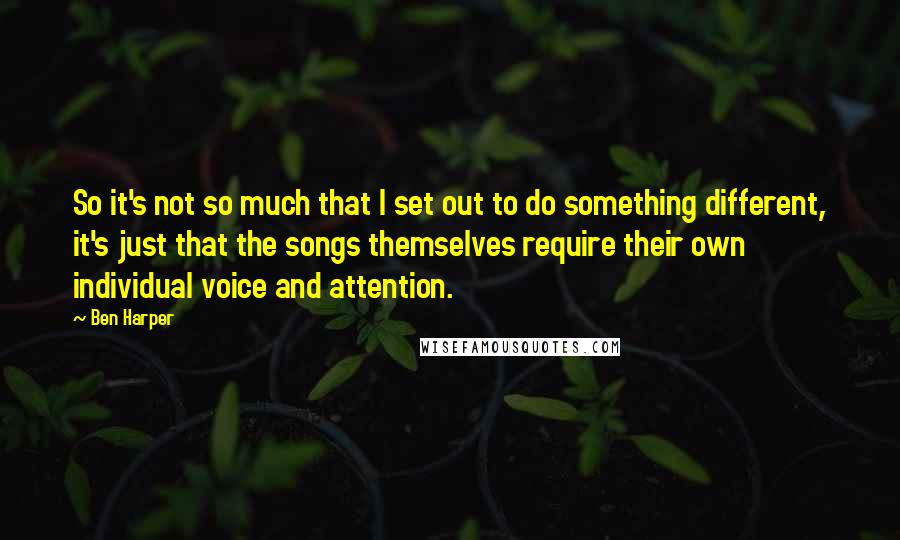 Ben Harper Quotes: So it's not so much that I set out to do something different, it's just that the songs themselves require their own individual voice and attention.