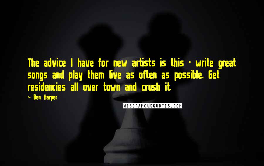 Ben Harper Quotes: The advice I have for new artists is this - write great songs and play them live as often as possible. Get residencies all over town and crush it.