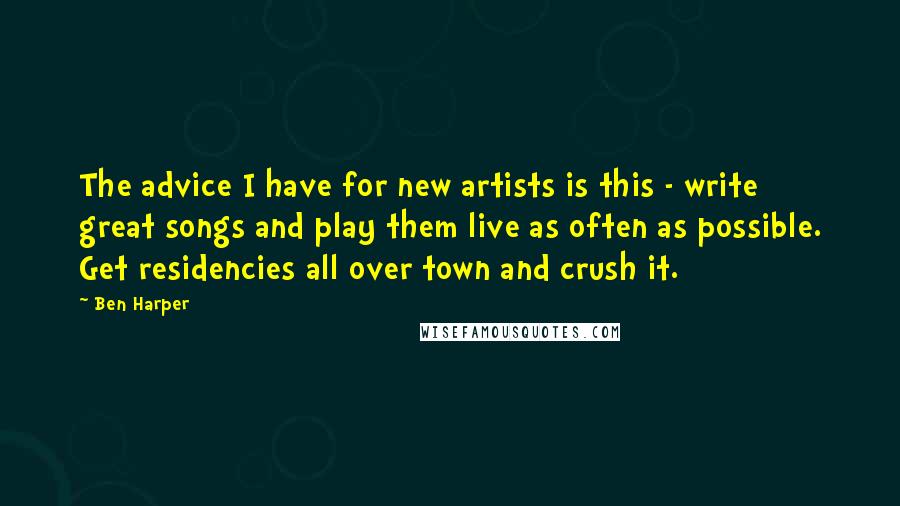 Ben Harper Quotes: The advice I have for new artists is this - write great songs and play them live as often as possible. Get residencies all over town and crush it.