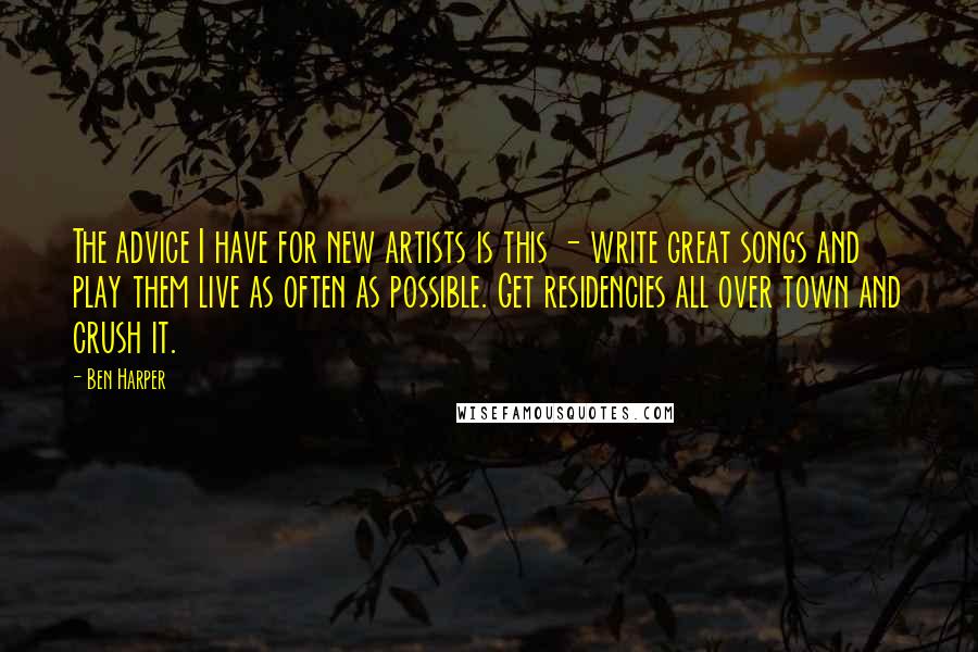 Ben Harper Quotes: The advice I have for new artists is this - write great songs and play them live as often as possible. Get residencies all over town and crush it.