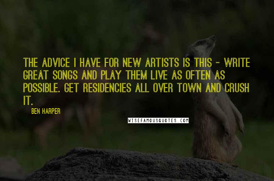 Ben Harper Quotes: The advice I have for new artists is this - write great songs and play them live as often as possible. Get residencies all over town and crush it.