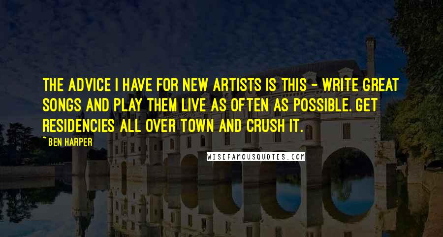 Ben Harper Quotes: The advice I have for new artists is this - write great songs and play them live as often as possible. Get residencies all over town and crush it.