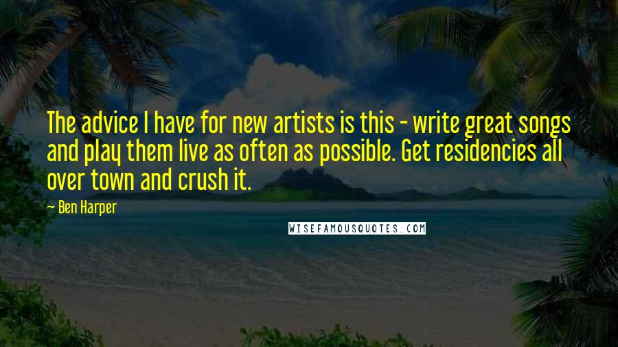 Ben Harper Quotes: The advice I have for new artists is this - write great songs and play them live as often as possible. Get residencies all over town and crush it.