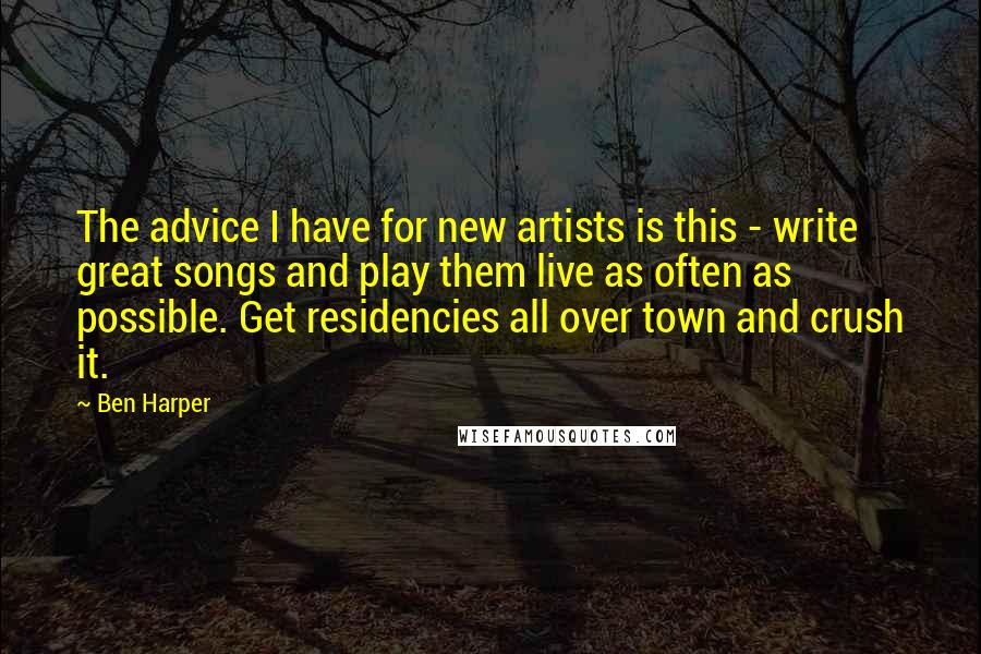 Ben Harper Quotes: The advice I have for new artists is this - write great songs and play them live as often as possible. Get residencies all over town and crush it.