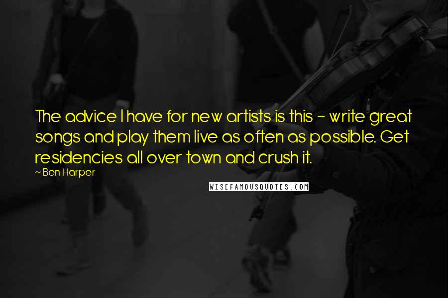 Ben Harper Quotes: The advice I have for new artists is this - write great songs and play them live as often as possible. Get residencies all over town and crush it.