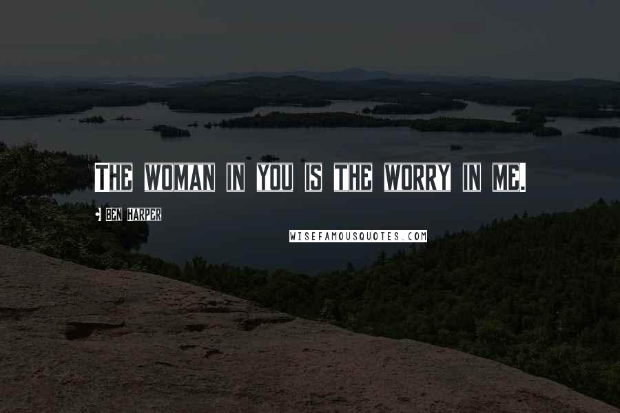 Ben Harper Quotes: The woman in you is the worry in me.