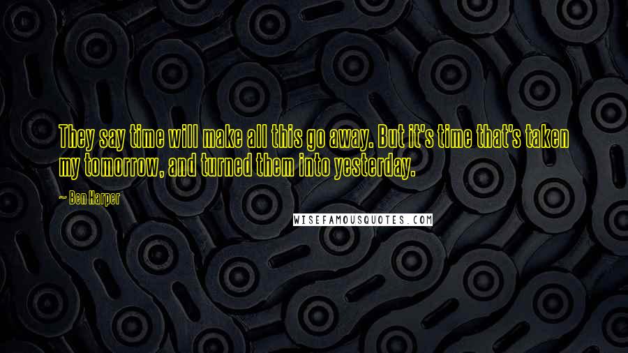 Ben Harper Quotes: They say time will make all this go away. But it's time that's taken my tomorrow, and turned them into yesterday.