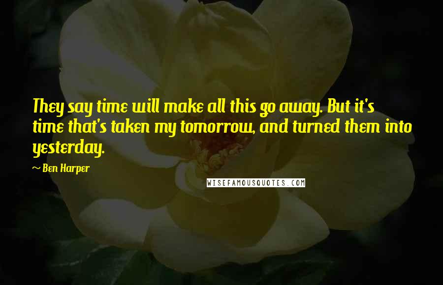 Ben Harper Quotes: They say time will make all this go away. But it's time that's taken my tomorrow, and turned them into yesterday.