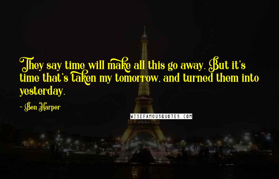 Ben Harper Quotes: They say time will make all this go away. But it's time that's taken my tomorrow, and turned them into yesterday.