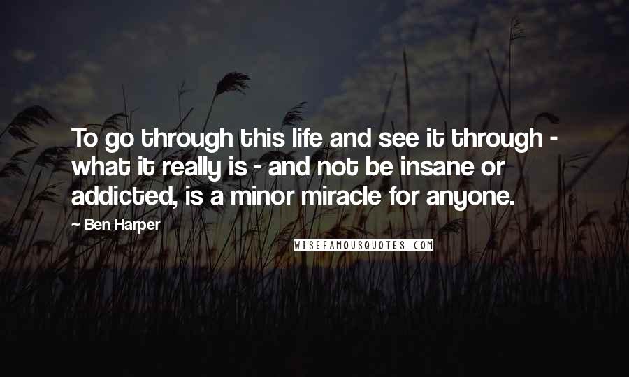 Ben Harper Quotes: To go through this life and see it through - what it really is - and not be insane or addicted, is a minor miracle for anyone.