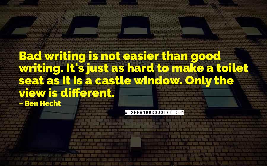 Ben Hecht Quotes: Bad writing is not easier than good writing. It's just as hard to make a toilet seat as it is a castle window. Only the view is different.