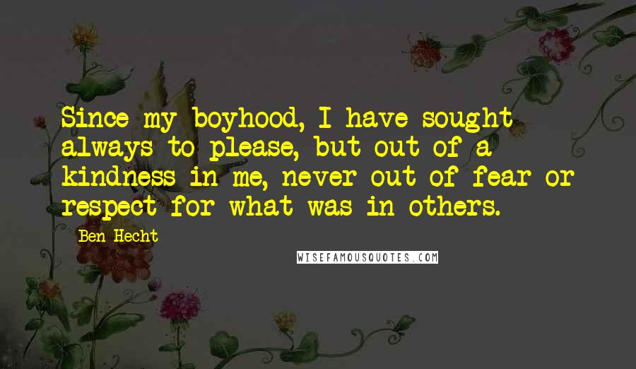 Ben Hecht Quotes: Since my boyhood, I have sought always to please, but out of a kindness in me, never out of fear or respect for what was in others.