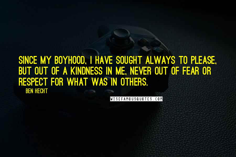 Ben Hecht Quotes: Since my boyhood, I have sought always to please, but out of a kindness in me, never out of fear or respect for what was in others.