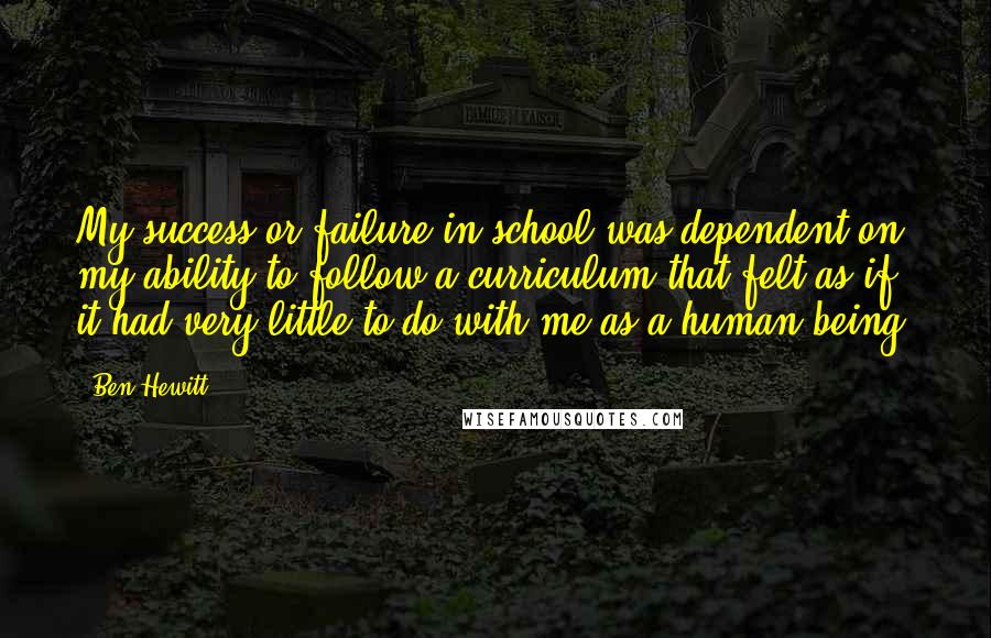 Ben Hewitt Quotes: My success or failure in school was dependent on my ability to follow a curriculum that felt as if it had very little to do with me as a human being.