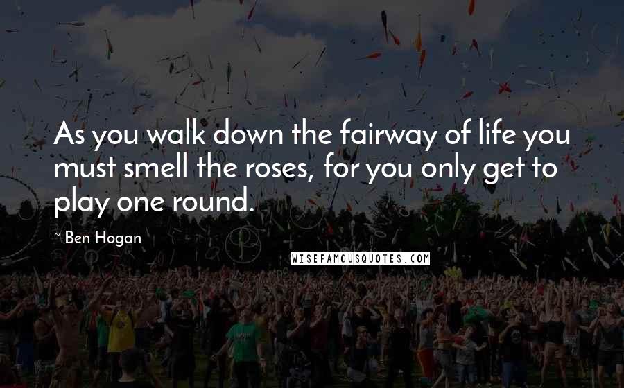 Ben Hogan Quotes: As you walk down the fairway of life you must smell the roses, for you only get to play one round.