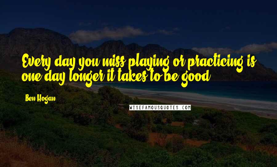 Ben Hogan Quotes: Every day you miss playing or practicing is one day longer it takes to be good.