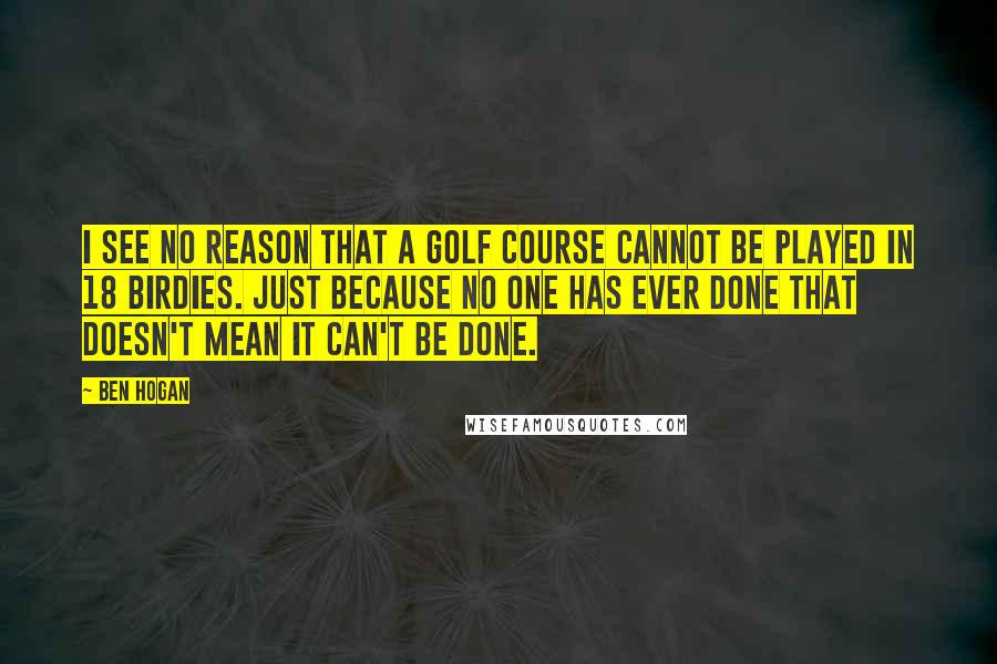 Ben Hogan Quotes: I see no reason that a golf course cannot be played in 18 birdies. Just because no one has ever done that doesn't mean it can't be done.