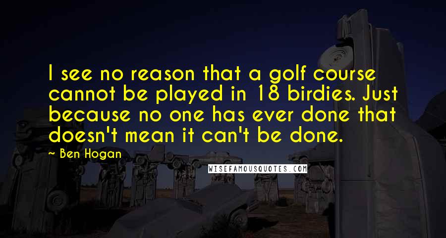 Ben Hogan Quotes: I see no reason that a golf course cannot be played in 18 birdies. Just because no one has ever done that doesn't mean it can't be done.