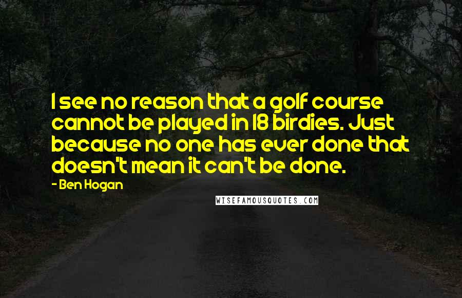 Ben Hogan Quotes: I see no reason that a golf course cannot be played in 18 birdies. Just because no one has ever done that doesn't mean it can't be done.