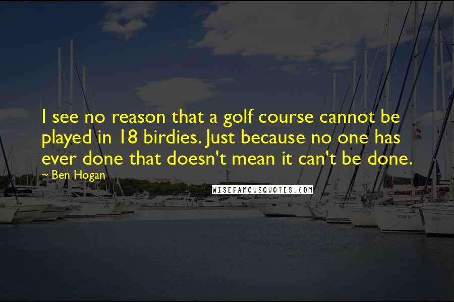 Ben Hogan Quotes: I see no reason that a golf course cannot be played in 18 birdies. Just because no one has ever done that doesn't mean it can't be done.