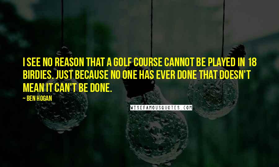 Ben Hogan Quotes: I see no reason that a golf course cannot be played in 18 birdies. Just because no one has ever done that doesn't mean it can't be done.