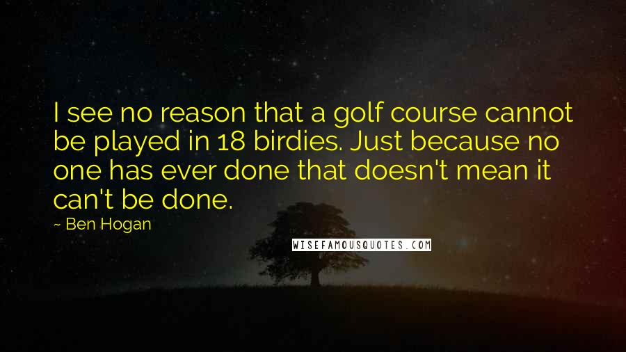 Ben Hogan Quotes: I see no reason that a golf course cannot be played in 18 birdies. Just because no one has ever done that doesn't mean it can't be done.