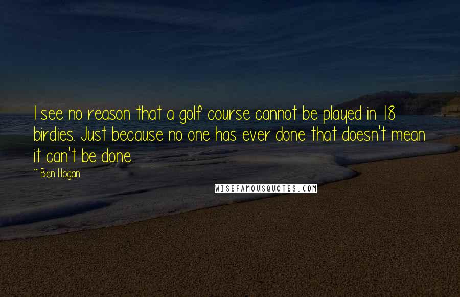 Ben Hogan Quotes: I see no reason that a golf course cannot be played in 18 birdies. Just because no one has ever done that doesn't mean it can't be done.