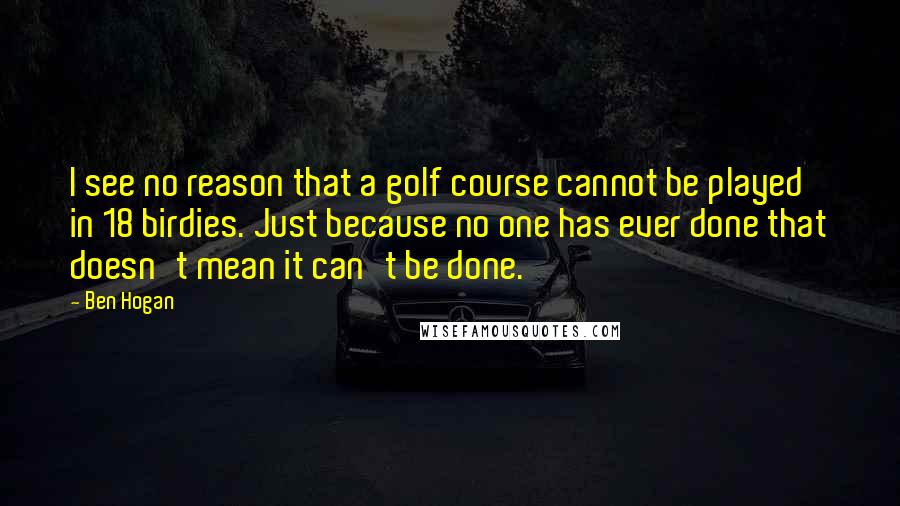 Ben Hogan Quotes: I see no reason that a golf course cannot be played in 18 birdies. Just because no one has ever done that doesn't mean it can't be done.