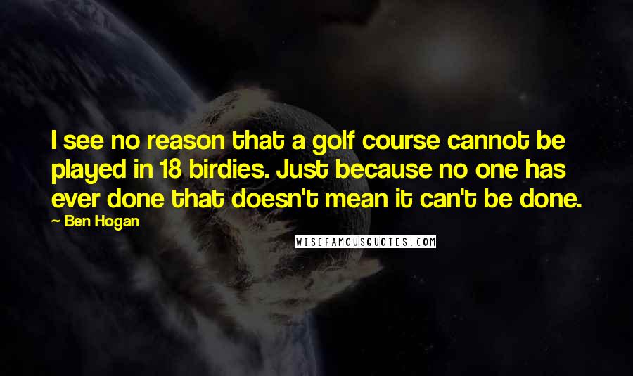 Ben Hogan Quotes: I see no reason that a golf course cannot be played in 18 birdies. Just because no one has ever done that doesn't mean it can't be done.