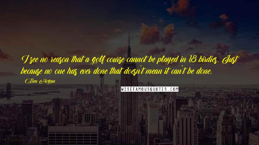 Ben Hogan Quotes: I see no reason that a golf course cannot be played in 18 birdies. Just because no one has ever done that doesn't mean it can't be done.