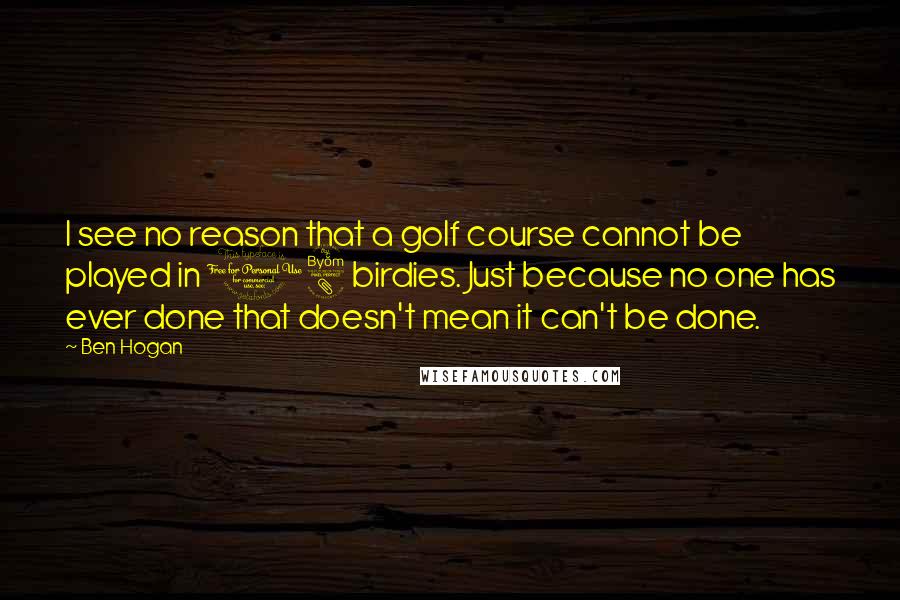 Ben Hogan Quotes: I see no reason that a golf course cannot be played in 18 birdies. Just because no one has ever done that doesn't mean it can't be done.