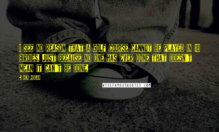 Ben Hogan Quotes: I see no reason that a golf course cannot be played in 18 birdies. Just because no one has ever done that doesn't mean it can't be done.