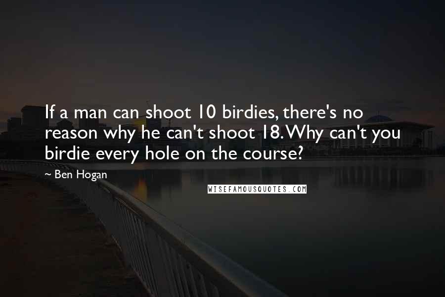 Ben Hogan Quotes: If a man can shoot 10 birdies, there's no reason why he can't shoot 18. Why can't you birdie every hole on the course?