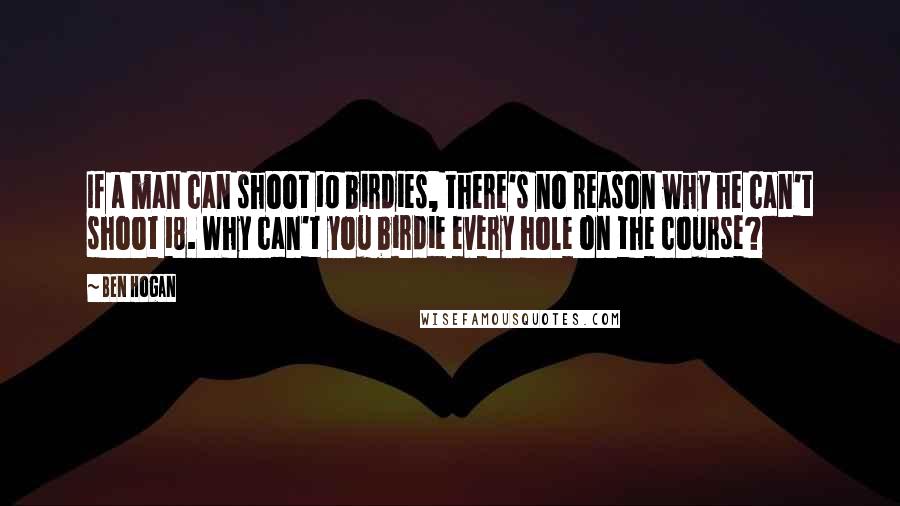 Ben Hogan Quotes: If a man can shoot 10 birdies, there's no reason why he can't shoot 18. Why can't you birdie every hole on the course?