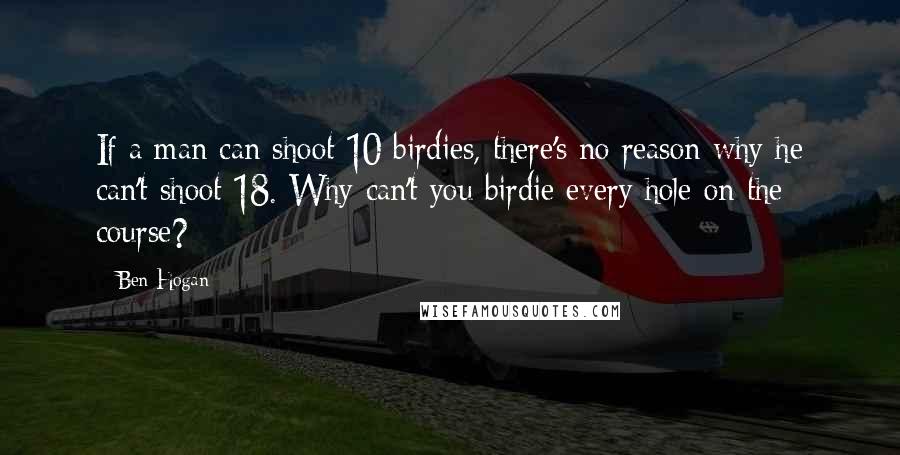 Ben Hogan Quotes: If a man can shoot 10 birdies, there's no reason why he can't shoot 18. Why can't you birdie every hole on the course?