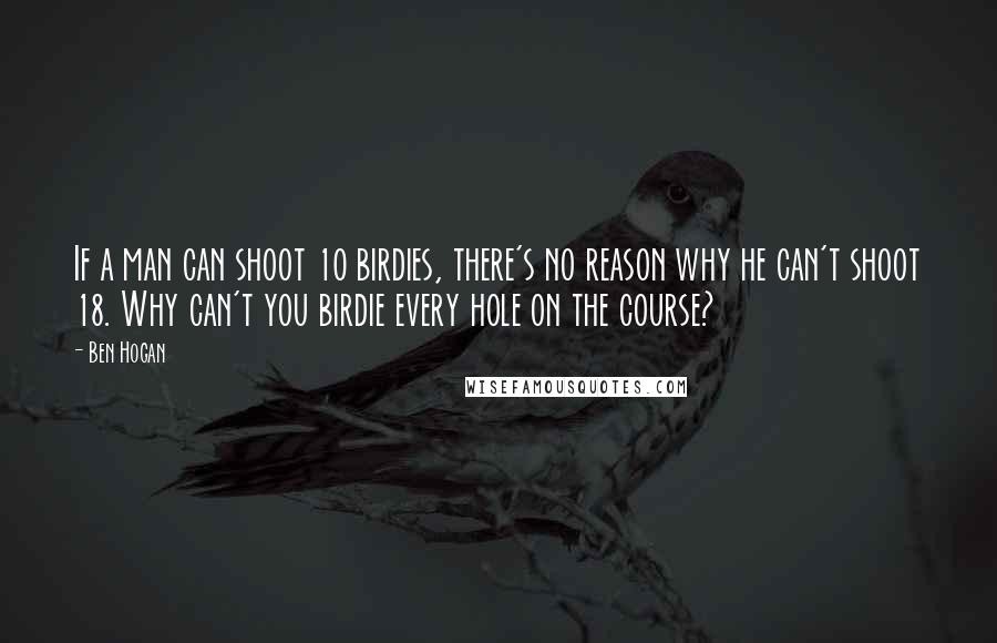 Ben Hogan Quotes: If a man can shoot 10 birdies, there's no reason why he can't shoot 18. Why can't you birdie every hole on the course?