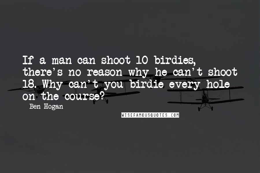 Ben Hogan Quotes: If a man can shoot 10 birdies, there's no reason why he can't shoot 18. Why can't you birdie every hole on the course?