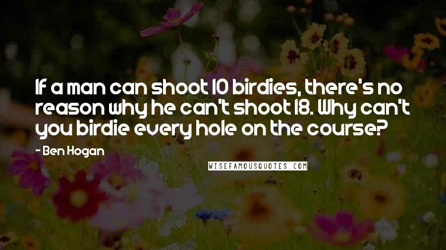 Ben Hogan Quotes: If a man can shoot 10 birdies, there's no reason why he can't shoot 18. Why can't you birdie every hole on the course?