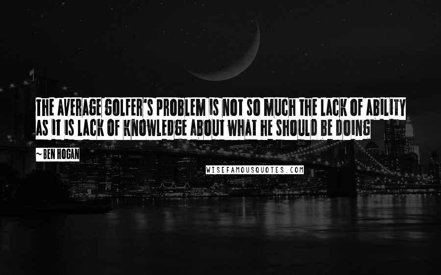 Ben Hogan Quotes: The average golfer's problem is not so much the lack of ability as it is lack of knowledge about what he should be doing