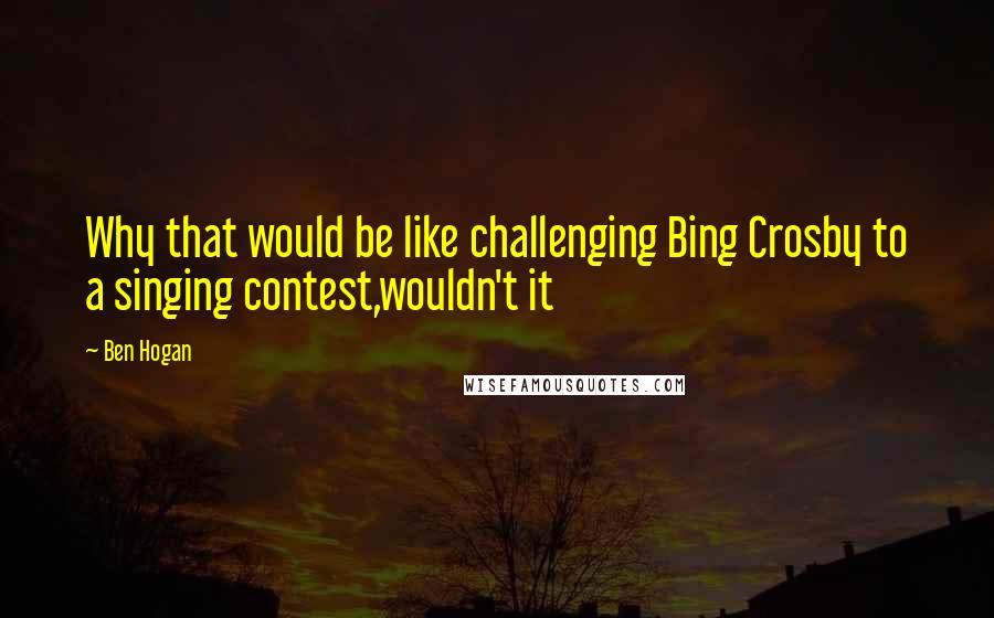 Ben Hogan Quotes: Why that would be like challenging Bing Crosby to a singing contest,wouldn't it