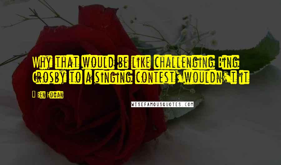 Ben Hogan Quotes: Why that would be like challenging Bing Crosby to a singing contest,wouldn't it