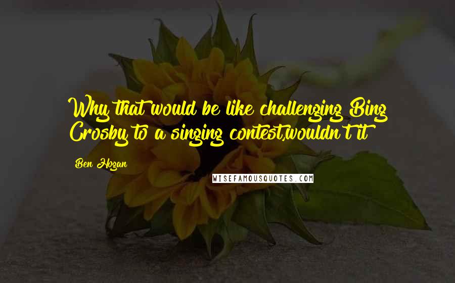 Ben Hogan Quotes: Why that would be like challenging Bing Crosby to a singing contest,wouldn't it