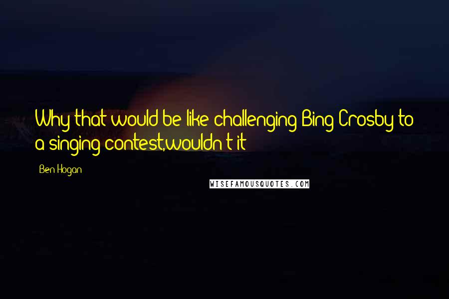 Ben Hogan Quotes: Why that would be like challenging Bing Crosby to a singing contest,wouldn't it