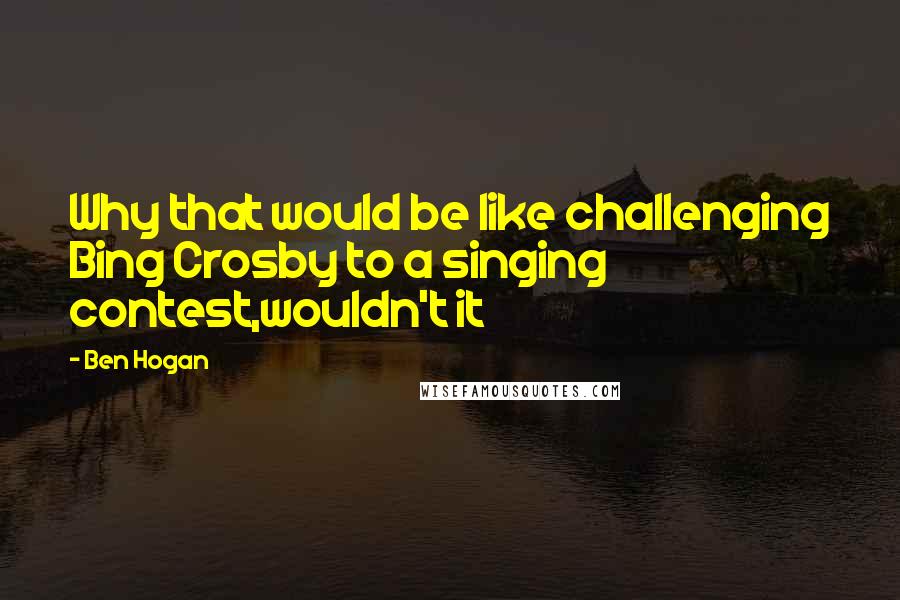 Ben Hogan Quotes: Why that would be like challenging Bing Crosby to a singing contest,wouldn't it